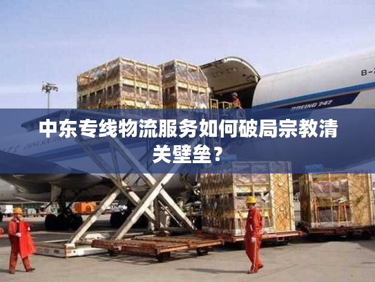 中东专线物流服务如何破局宗教清关壁垒？