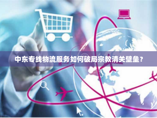中东专线物流服务如何破局宗教清关壁垒? 中东专线物流服务如何破局宗教清关壁垒?