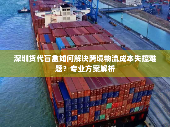 深圳货代盲盒如何解决跨境物流成本失控难题?专业方案解析 深圳货代盲盒如何解决跨境物流成本失控难题?专业方案解析