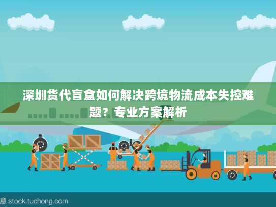 深圳货代盲盒如何解决跨境物流成本失控难题?专业方案解析 深圳货代盲盒如何解决跨境物流成本失控难题?专业方案解析