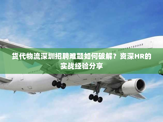 货代物流深圳招聘难题如何破解?资深HR的实战经验分享 货代物流深圳招聘难题如何破解?资深HR的实战经验分享