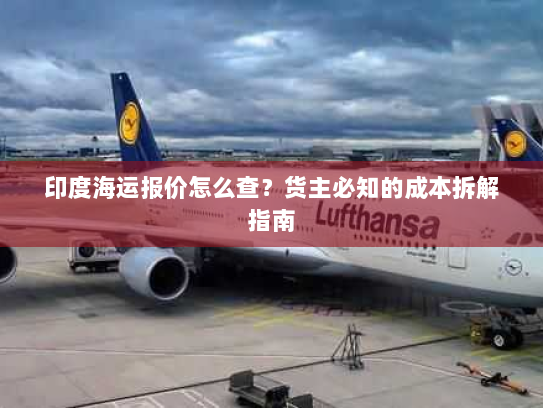 印度海运报价怎么查?货主必知的成本拆解指南 印度海运报价怎么查?货主必知的成本拆解指南