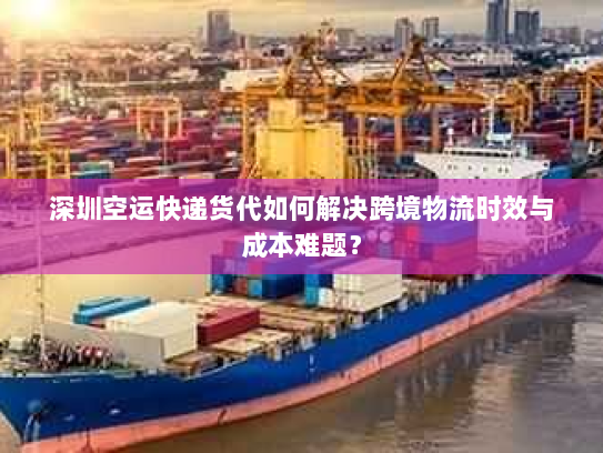 深圳空运快递货代如何解决跨境物流时效与成本难题？