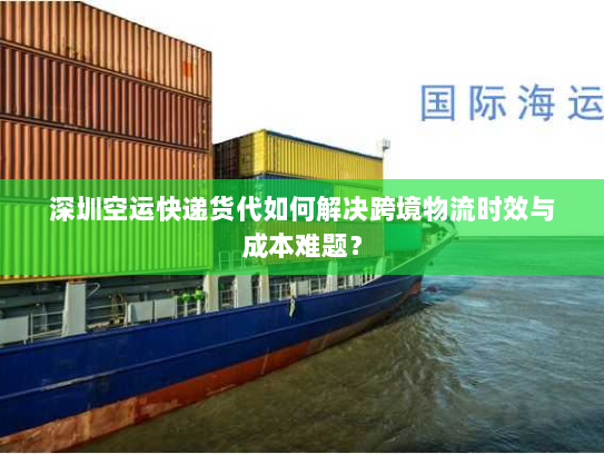 深圳空运快递货代如何解决跨境物流时效与成本难题？