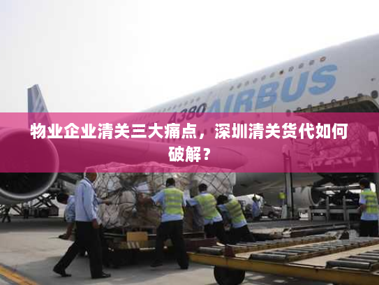 物业企业清关三大痛点，深圳清关货代如何破解？