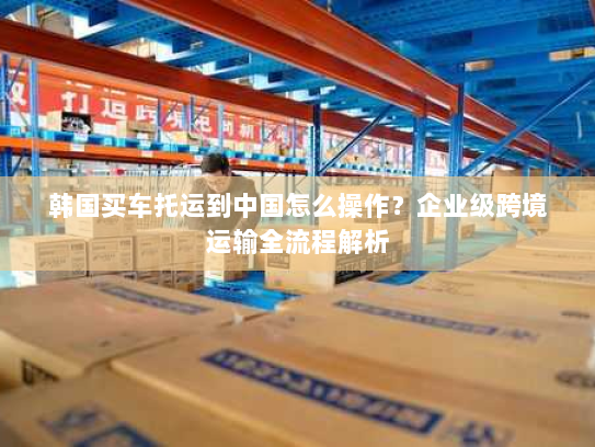 韩国买车托运到中国怎么操作?企业级跨境运输全流程解析 韩国买车托运到中国怎么操作?企业级跨境运输全流程解析