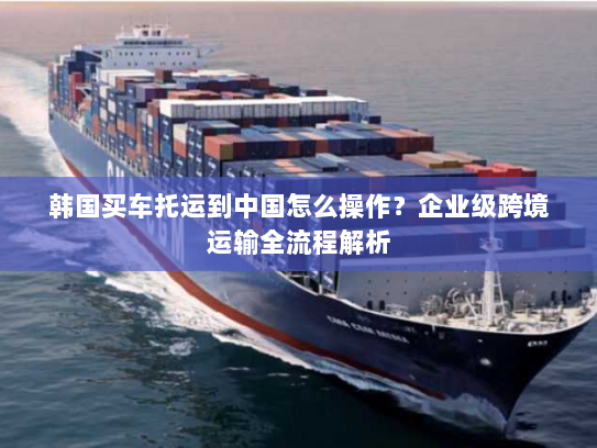 韩国买车托运到中国怎么操作?企业级跨境运输全流程解析 韩国买车托运到中国怎么操作?企业级跨境运输全流程解析