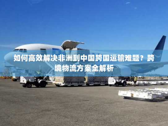 如何高效解决非洲到中国跨国运输难题?跨境物流方案全解析 如何高效解决非洲到中国跨国运输难题?跨境物流方案全解析