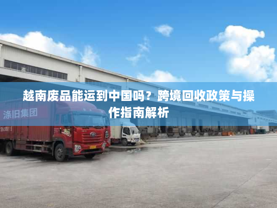 越南废品能运到中国吗？跨境回收政策与操作指南解析