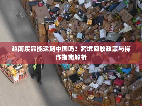 越南废品能运到中国吗?跨境回收政策与操作指南解析 越南废品能运到中国吗?跨境回收政策与操作指南解析