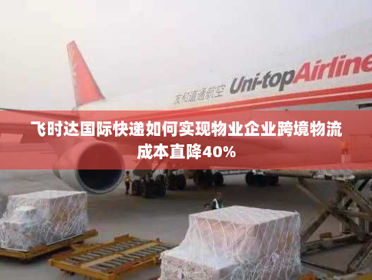 飞时达国际快递如何实现物业企业跨境物流成本直降40%