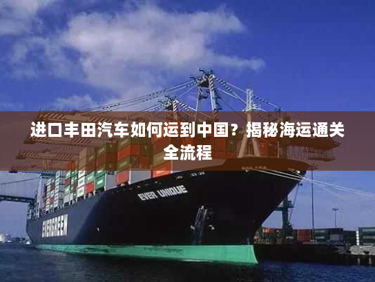 进口丰田汽车如何运到中国?揭秘海运通关全流程 进口丰田汽车如何运到中国?揭秘海运通关全流程