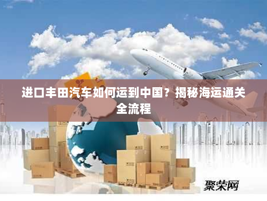 进口丰田汽车如何运到中国?揭秘海运通关全流程 进口丰田汽车如何运到中国?揭秘海运通关全流程