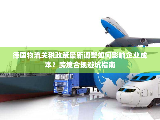 德国物流关税政策最新调整如何影响企业成本?跨境合规避坑指南 德国物流关税政策最新调整如何影响企业成本?跨境合规避坑指南