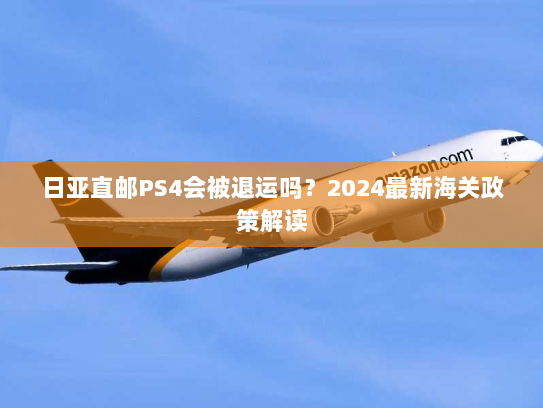 日亚直邮PS4会被退运吗?2024最新海关政策解读 日亚直邮PS4会被退运吗?2024最新海关政策解读