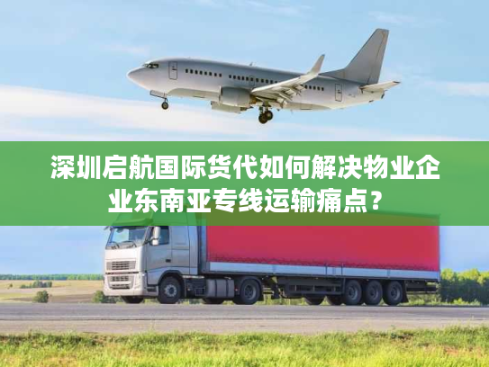 深圳启航国际货代如何解决物业企业东南亚专线运输痛点？
