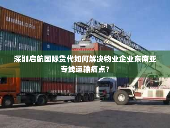 深圳启航国际货代如何解决物业企业东南亚专线运输痛点? 深圳启航国际货代如何解决物业企业东南亚专线运输痛点?