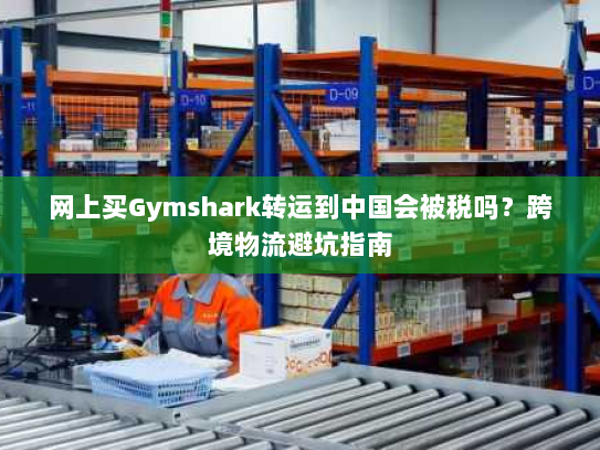 网上买Gymshark转运到中国会被税吗?跨境物流避坑指南 网上买Gymshark转运到中国会被税吗?跨境物流避坑指南