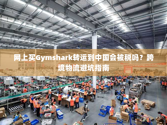 网上买Gymshark转运到中国会被税吗?跨境物流避坑指南 网上买Gymshark转运到中国会被税吗?跨境物流避坑指南