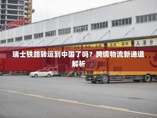 瑞士铁路转运到中国了吗？跨境物流新通道解析