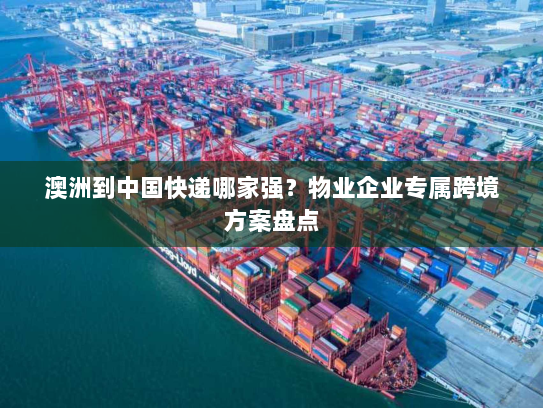 澳洲到中国快递哪家强？物业企业专属跨境方案盘点