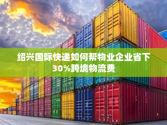 绍兴国际快递如何帮物业企业省下30%跨境物流费