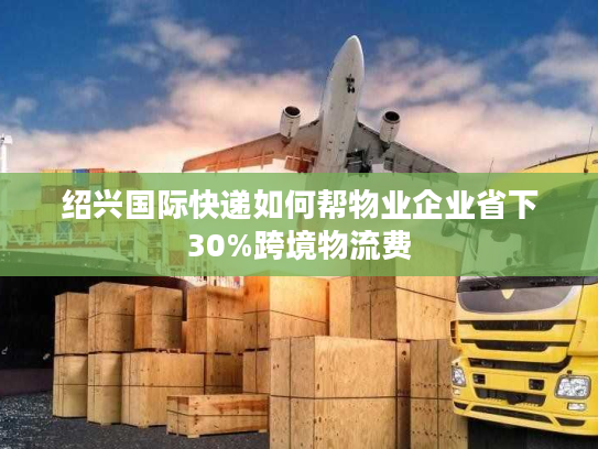 绍兴国际快递如何帮物业企业省下30%跨境物流费