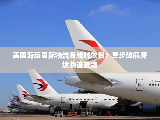 美国海运国际物流专线时效慢？三步破解跨境物流难题