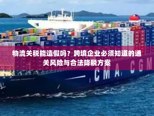 物流关税能造假吗?跨境企业必须知道的通关风险与合法降税方案 物流关税能造假吗?跨境企业必须知道的通关风险与合法降税方案