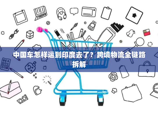 中国车怎样运到印度去了?跨境物流全链路拆解 中国车怎样运到印度去了?跨境物流全链路拆解