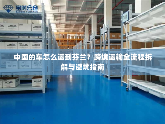 中国的车怎么运到芬兰？跨境运输全流程拆解与避坑指南