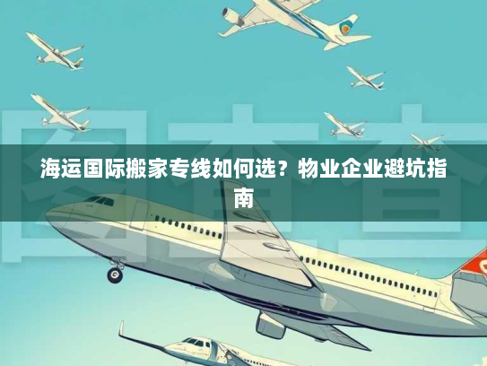 海运国际搬家专线如何选？物业企业避坑指南