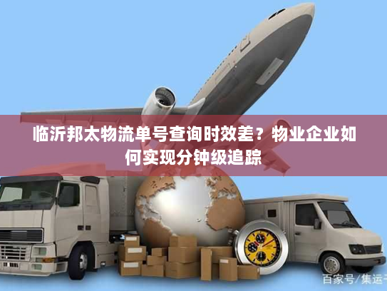 临沂邦太物流单号查询时效差?物业企业如何实现分钟级追踪 临沂邦太物流单号查询时效差?物业企业如何实现分钟级追踪