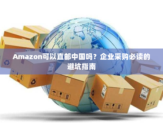 Amazon可以直邮中国吗?企业采购必读的避坑指南 Amazon可以直邮中国吗?企业采购必读的避坑指南
