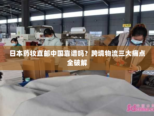 日本药妆直邮中国靠谱吗？跨境物流三大痛点全破解