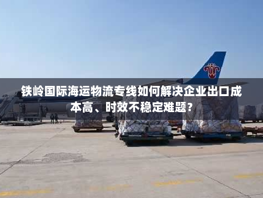 铁岭国际海运物流专线如何解决企业出口成本高、时效不稳定难题? 铁岭国际海运物流专线如何解决企业出口成本高、时效不稳定难题?