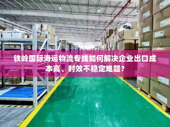 铁岭国际海运物流专线如何解决企业出口成本高、时效不稳定难题? 铁岭国际海运物流专线如何解决企业出口成本高、时效不稳定难题?