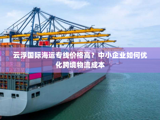 云浮国际海运专线价格高?中小企业如何优化跨境物流成本 云浮国际海运专线价格高?中小企业如何优化跨境物流成本