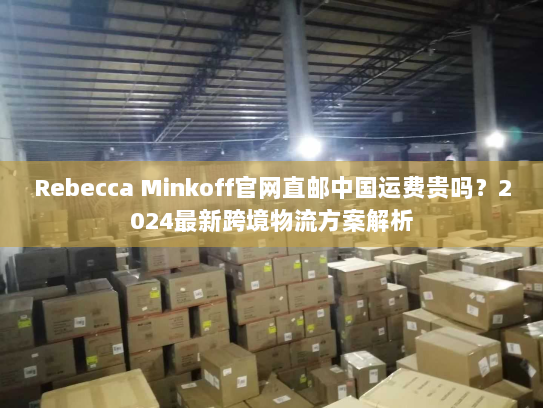 Rebecca Minkoff官网直邮中国运费贵吗?2024最新跨境物流方案解析 Rebecca Minkoff官网直邮中国运费贵吗?2024最新跨境物流方案解析