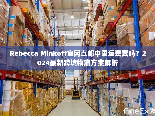 Rebecca Minkoff官网直邮中国运费贵吗?2024最新跨境物流方案解析 Rebecca Minkoff官网直邮中国运费贵吗?2024最新跨境物流方案解析
