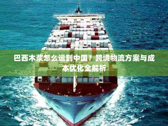 巴西木浆怎么运到中国？跨境物流方案与成本优化全解析