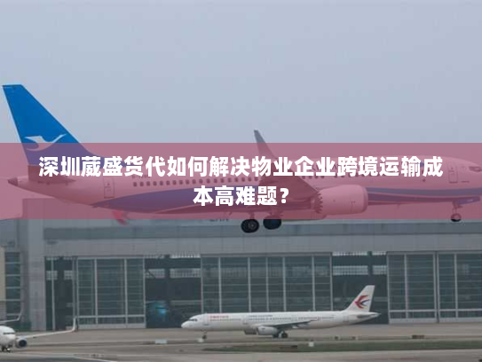 深圳葳盛货代如何解决物业企业跨境运输成本高难题? 深圳葳盛货代如何解决物业企业跨境运输成本高难题?