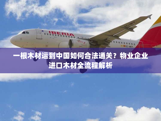 一根木材运到中国如何合法通关?物业企业进口木材全流程解析 一根木材运到中国如何合法通关?物业企业进口木材全流程解析