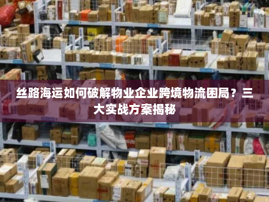 丝路海运如何破解物业企业跨境物流困局？三大实战方案揭秘
