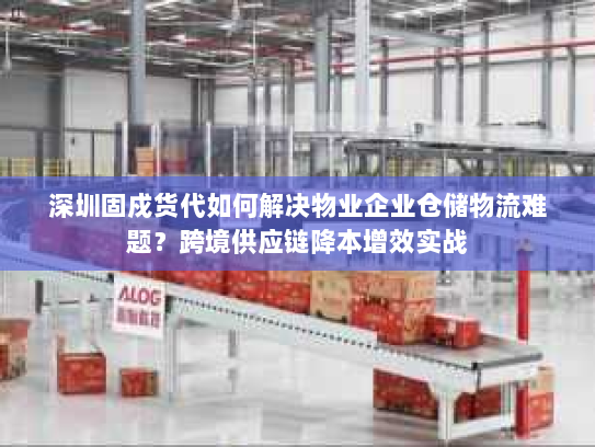 深圳固戍货代如何解决物业企业仓储物流难题？跨境供应链降本增效实战