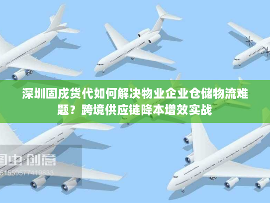 深圳固戍货代如何解决物业企业仓储物流难题?跨境供应链降本增效实战 深圳固戍货代如何解决物业企业仓储物流难题?跨境供应链降本增效实战