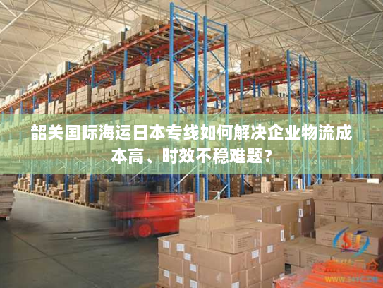 韶关国际海运日本专线如何解决企业物流成本高、时效不稳难题? 韶关国际海运日本专线如何解决企业物流成本高、时效不稳难题?