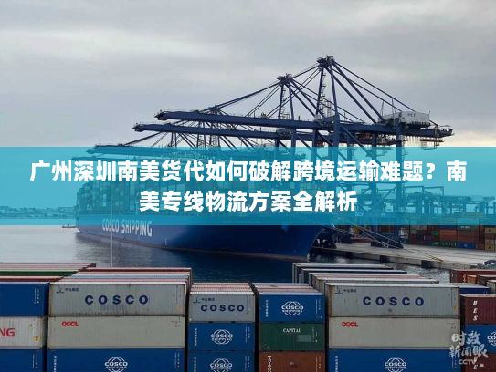 广州深圳南美货代如何破解跨境运输难题?南美专线物流方案全解析 广州深圳南美货代如何破解跨境运输难题?南美专线物流方案全解析