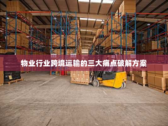 物业行业跨境运输的三大痛点破解方案 物业行业跨境运输的三大痛点破解方案