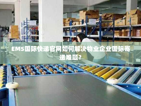 EMS国际快递官网如何解决物业企业国际寄递难题？